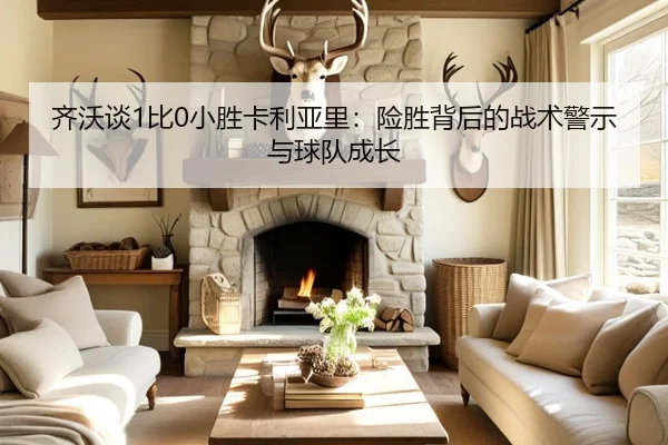 齐沃谈1比0小胜卡利亚里:险胜背后的战术警示与球队成长